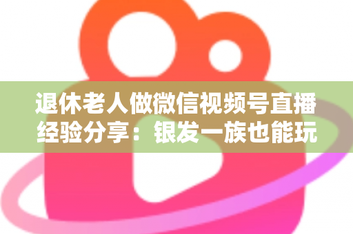 退休老人做微信视频号直播经验分享：银发一族也能玩转直播间的实用指南