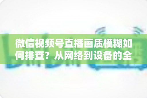 微信视频号直播画质模糊如何排查?从网络到设备的全流程高清诊断指南 微信视频号直播画质模糊如何排查?从网络到设备的全流程高清诊断指南