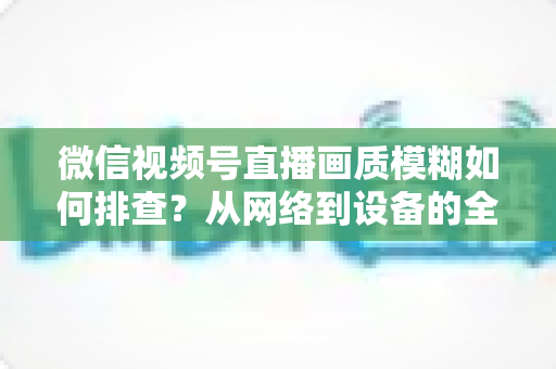 微信视频号直播画质模糊如何排查?从网络到设备的全流程高清诊断指南 微信视频号直播画质模糊如何排查?从网络到设备的全流程高清诊断指南