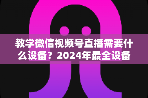 教学微信视频号直播需要什么设备？2024年最全设备清单与选择指南，助你轻松打造高质量知识课堂