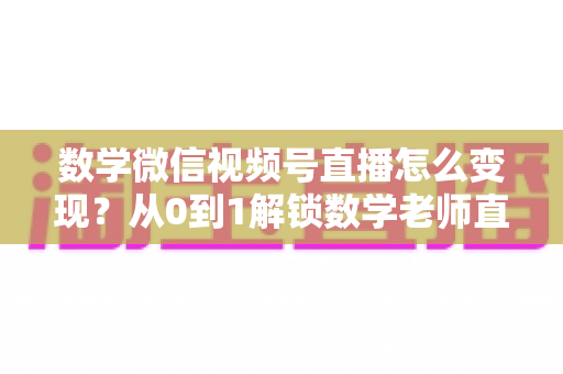 数学微信视频号直播怎么变现?从0到1解锁数学老师直播盈利的完整攻略 数学微信视频号直播怎么变现?从0到1解锁数学老师直播盈利的完整攻略