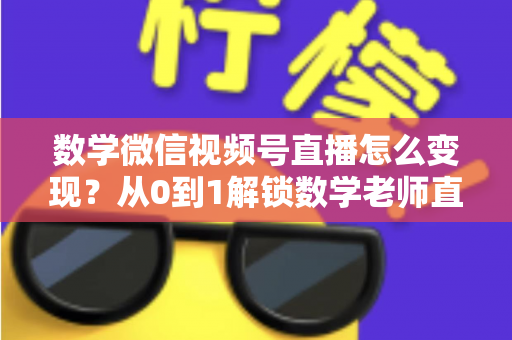 数学微信视频号直播怎么变现?从0到1解锁数学老师直播盈利的完整攻略 数学微信视频号直播怎么变现?从0到1解锁数学老师直播盈利的完整攻略