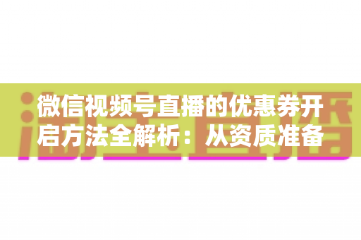 微信视频号直播的优惠券开启方法全解析：从资质准备到直播促单的一站式实操指南