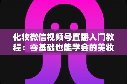 化妆微信视频号直播入门教程:零基础也能学会的美妆直播全攻略 化妆微信视频号直播入门教程:零基础也能学会的美妆直播全攻略