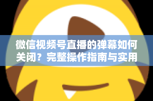 微信视频号直播的弹幕如何关闭?完整操作指南与实用技巧一览 微信视频号直播的弹幕如何关闭?完整操作指南与实用技巧一览