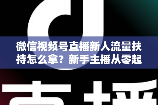 微信视频号直播新人流量扶持怎么拿？新手主播从零起号的完整实操攻略