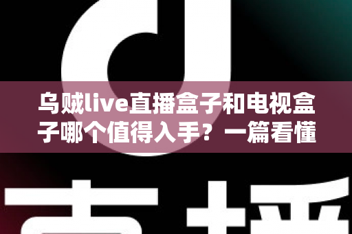 乌贼live直播盒子和电视盒子哪个值得入手?一篇看懂选购门道的新手避坑指南 乌贼live直播盒子和电视盒子哪个值得入手?一篇看懂选购门道的新手避坑指南