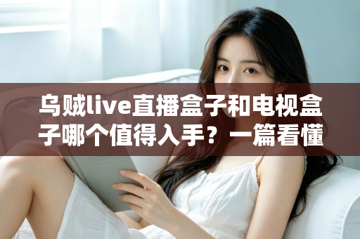 乌贼live直播盒子和电视盒子哪个值得入手?一篇看懂选购门道的新手避坑指南 乌贼live直播盒子和电视盒子哪个值得入手?一篇看懂选购门道的新手避坑指南