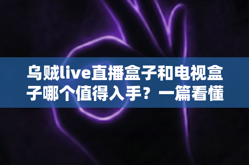 乌贼live直播盒子和电视盒子哪个值得入手？一篇看懂选购门道的新手避坑指南