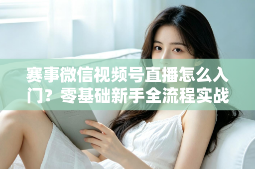 赛事微信视频号直播怎么入门？零基础新手全流程实战指南