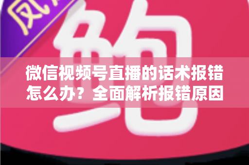 微信视频号直播的话术报错怎么办？全面解析报错原因与实用解决方案