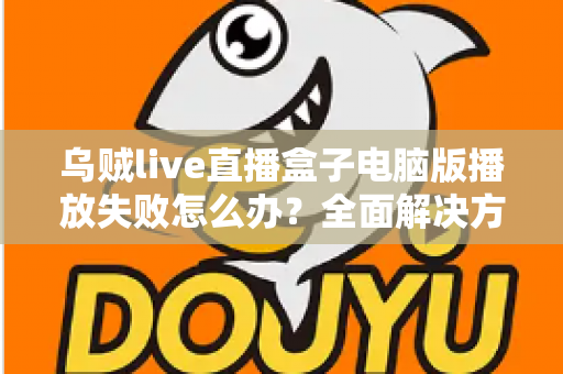 乌贼live直播盒子电脑版播放失败怎么办？全面解决方案与实用技巧一站式指南