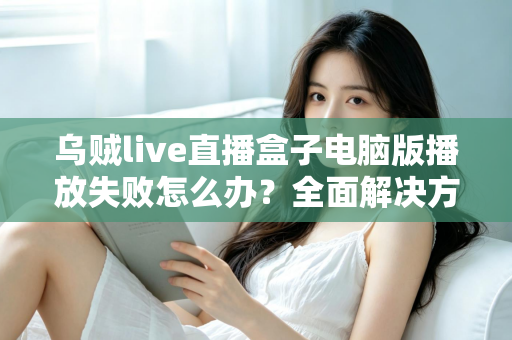 乌贼live直播盒子电脑版播放失败怎么办？全面解决方案与实用技巧一站式指南