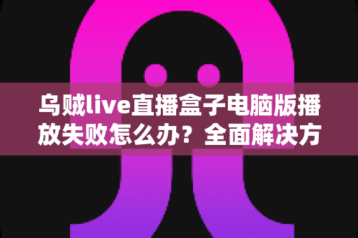 乌贼live直播盒子电脑版播放失败怎么办？全面解决方案与实用技巧一站式指南