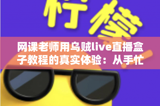 网课老师用乌贼live直播盒子教程的真实体验：从手忙脚乱到从容开播的全记录