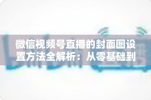微信视频号直播的封面图设置方法全解析:从零基础到高点击率的实战指南 微信视频号直播的封面图设置方法全解析:从零基础到高点击率的实战指南