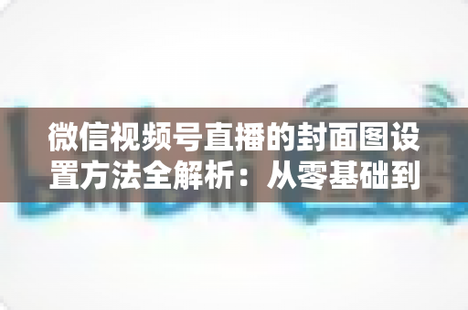 微信视频号直播的封面图设置方法全解析:从零基础到高点击率的实战指南 微信视频号直播的封面图设置方法全解析:从零基础到高点击率的实战指南