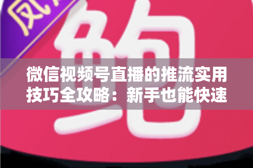 微信视频号直播的推流实用技巧全攻略：新手也能快速上手的高清流畅直播指南