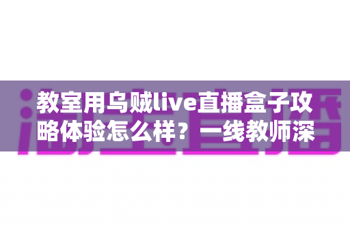 教室用乌贼live直播盒子攻略体验怎么样?一线教师深度测评与实用全攻略 教室用乌贼live直播盒子攻略体验怎么样?一线教师深度测评与实用全攻略
