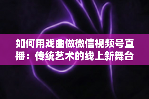 如何用戏曲做微信视频号直播:传统艺术的线上新舞台全攻略 如何用戏曲做微信视频号直播:传统艺术的线上新舞台全攻略