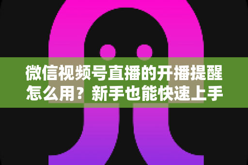 微信视频号直播的开播提醒怎么用？新手也能快速上手的完整操作指南与涨粉秘籍