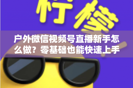 户外微信视频号直播新手怎么做？零基础也能快速上手的完整实战攻略