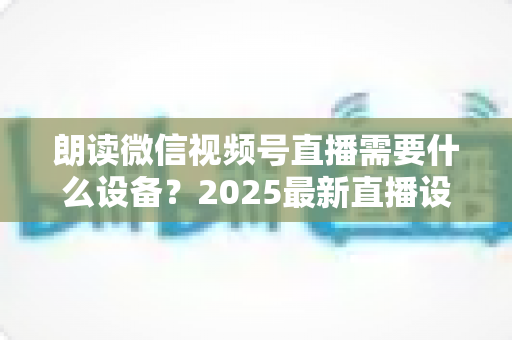 朗读微信视频号直播需要什么设备?2025最新直播设备全攻略与高性价比选购指南 朗读微信视频号直播需要什么设备?2025最新直播设备全攻略与高性价比选购指南
