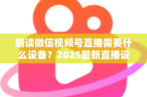 朗读微信视频号直播需要什么设备？2025最新直播设备全攻略与高性价比选购指南