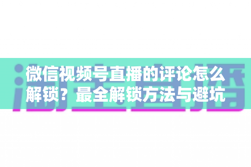 微信视频号直播的评论怎么解锁？最全解锁方法与避坑指南