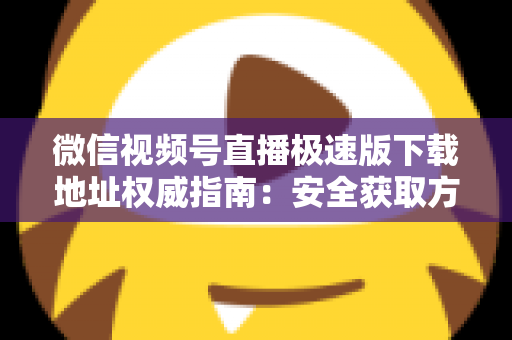 微信视频号直播极速版下载地址权威指南：安全获取方法与使用技巧全解析