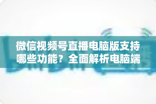 微信视频号直播电脑版支持哪些功能？全面解析电脑端直播核心功能与实用指南