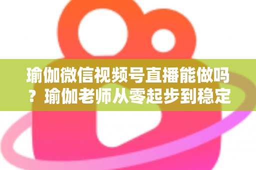瑜伽微信视频号直播能做吗?瑜伽老师从零起步到稳定变现的全攻略 瑜伽微信视频号直播能做吗?瑜伽老师从零起步到稳定变现的全攻略