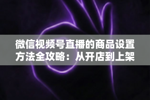 微信视频号直播的商品设置方法全攻略：从开店到上架，一篇讲透带货全流程
