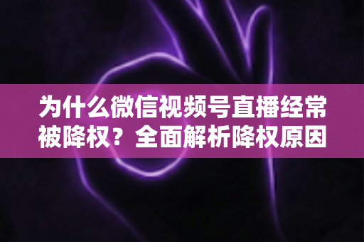 为什么微信视频号直播经常被降权？全面解析降权原因、自查方法与恢复策略指南