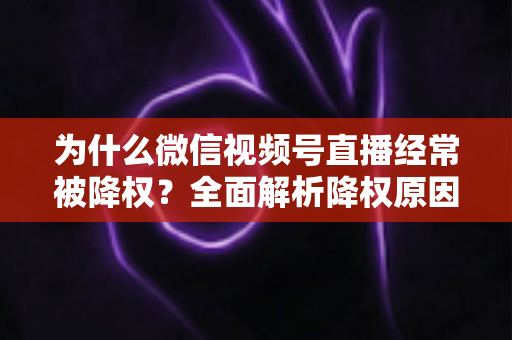 为什么微信视频号直播经常被降权？全面解析降权原因、自查方法与恢复策略指南