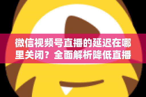 微信视频号直播的延迟在哪里关闭？全面解析降低直播延迟的设置方法与实用技巧