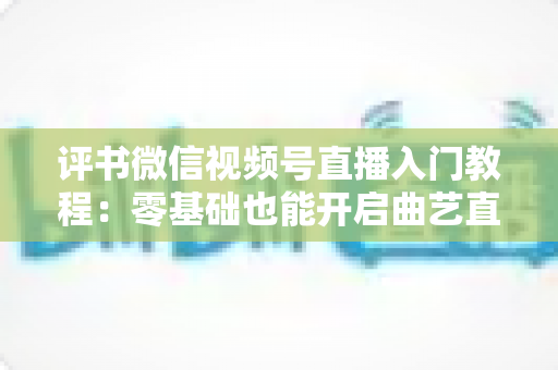 评书微信视频号直播入门教程:零基础也能开启曲艺直播之路的完整指南 评书微信视频号直播入门教程:零基础也能开启曲艺直播之路的完整指南