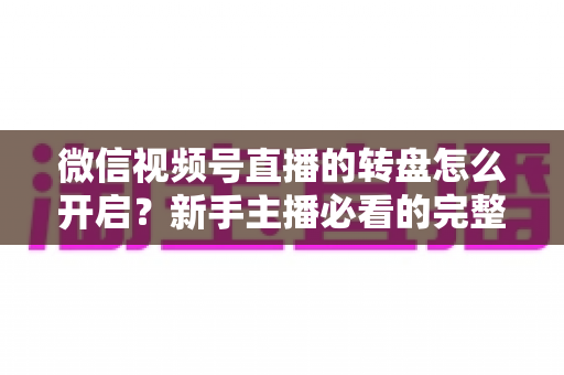 微信视频号直播的转盘怎么开启?新手主播必看的完整开启教程与互动涨粉实战指南 微信视频号直播的转盘怎么开启?新手主播必看的完整开启教程与互动涨粉实战指南