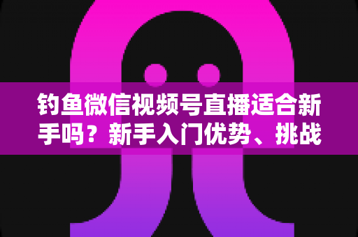 钓鱼微信视频号直播适合新手吗?新手入门优势、挑战与实战指南全面解析 钓鱼微信视频号直播适合新手吗?新手入门优势、挑战与实战指南全面解析