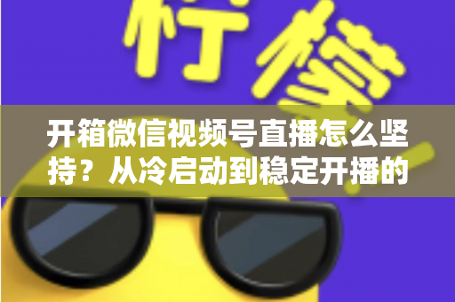 开箱微信视频号直播怎么坚持？从冷启动到稳定开播的实战全攻略