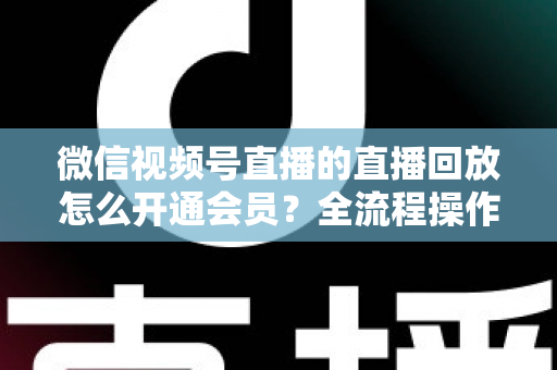 微信视频号直播的直播回放怎么开通会员？全流程操作指南与变现技巧详解