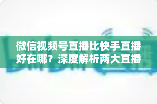 微信视频号直播比快手直播好在哪?深度解析两大直播平台的核心差异与优势 微信视频号直播比快手直播好在哪?深度解析两大直播平台的核心差异与优势
