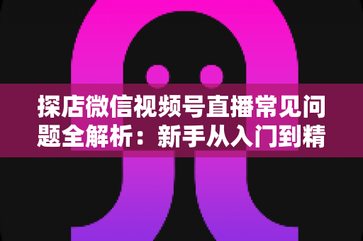 探店微信视频号直播常见问题全解析:新手从入门到精通的实用避坑指南 探店微信视频号直播常见问题全解析:新手从入门到精通的实用避坑指南
