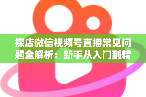 探店微信视频号直播常见问题全解析:新手从入门到精通的实用避坑指南 探店微信视频号直播常见问题全解析:新手从入门到精通的实用避坑指南