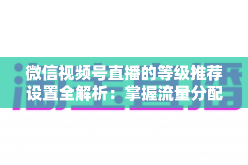 微信视频号直播的等级推荐设置全解析：掌握流量分配逻辑，让直播间人气与转化双提升