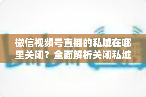 微信视频号直播的私域在哪里关闭？全面解析关闭私域入口的详细步骤与注意事项