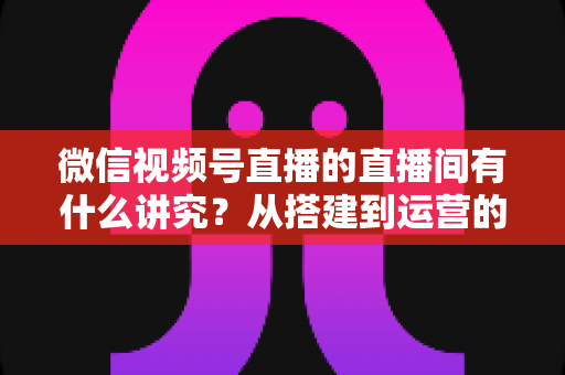 微信视频号直播的直播间有什么讲究?从搭建到运营的实战干货全解析 微信视频号直播的直播间有什么讲究?从搭建到运营的实战干货全解析