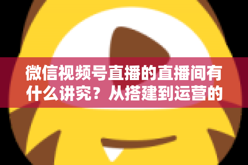 微信视频号直播的直播间有什么讲究？从搭建到运营的实战干货全解析