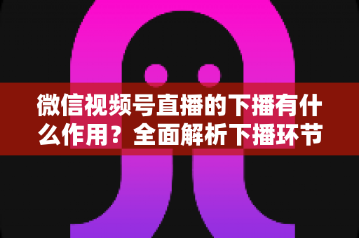 微信视频号直播的下播有什么作用？全面解析下播环节对直播运营的深层价值与实战技巧