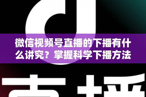 微信视频号直播的下播有什么讲究？掌握科学下播方法，让每场直播圆满收官、流量持续增长